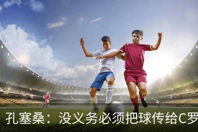 孔塞桑：没义务必须把球传给C罗 会传给位置更好的队友